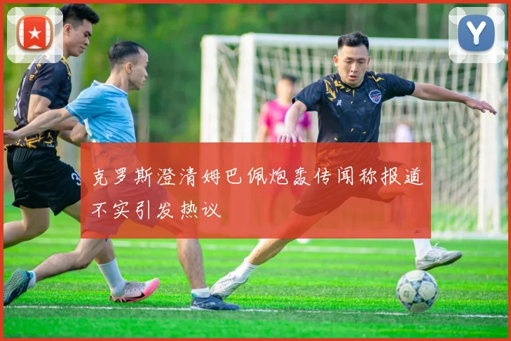 克罗斯澄清姆巴佩炮轰传闻称报道不实引发热议