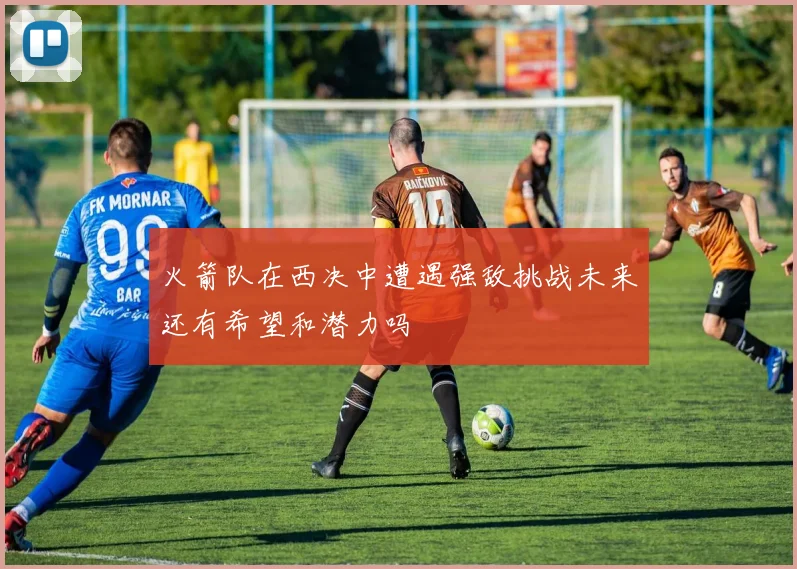 火箭队在西决中遭遇强敌挑战未来还有希望和潜力吗
