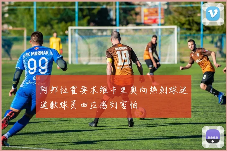 阿邦拉霍要求维卡里奥向热刺球迷道歉球员回应感到害怕