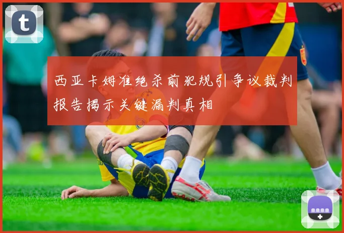 西亚卡姆准绝杀前犯规引争议裁判报告揭示关键漏判真相