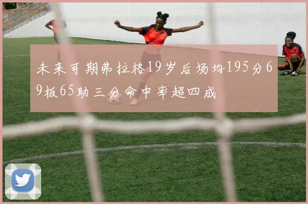 未来可期弗拉格19岁后场均195分69板65助三分命中率超四成