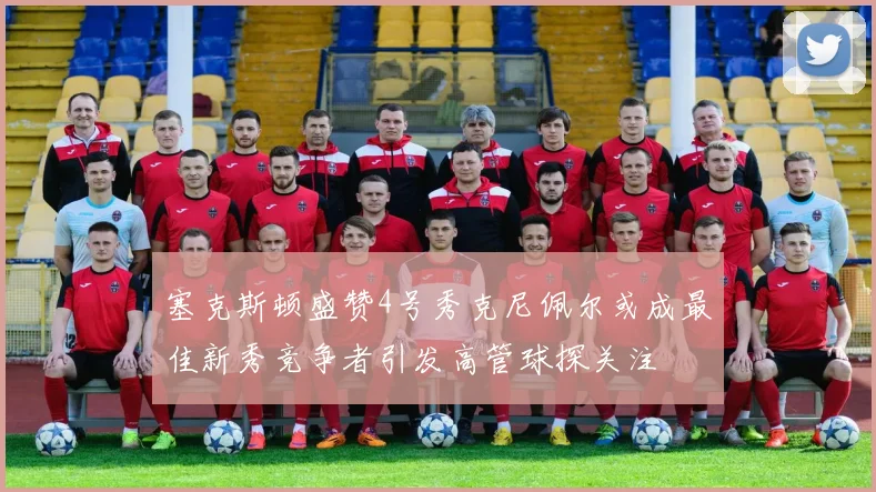 塞克斯顿盛赞4号秀克尼佩尔或成最佳新秀竞争者引发高管球探关注