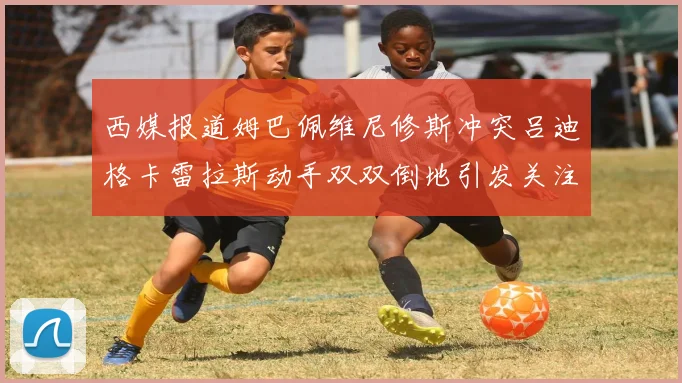 西媒报道姆巴佩维尼修斯冲突吕迪格卡雷拉斯动手双双倒地引发关注