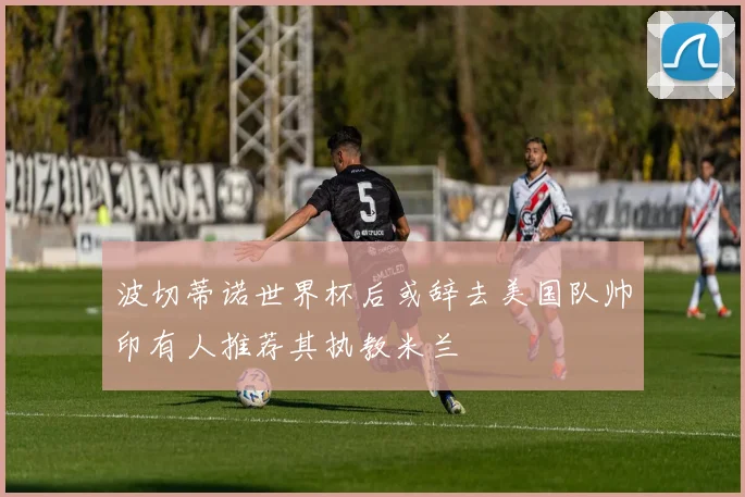 波切蒂诺世界杯后或辞去美国队帅印有人推荐其执教米兰