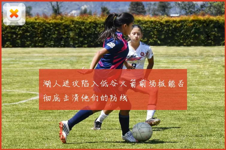 湖人进攻陷入低谷火箭前场板能否彻底击溃他们的防线