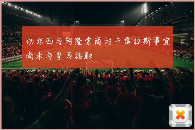 切尔西与阿隆索商讨卡雷拉斯事宜尚未与皇马接触