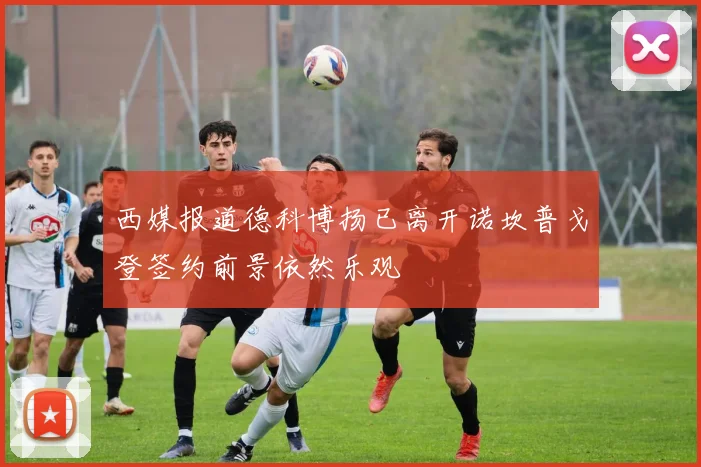 西媒报道德科博扬已离开诺坎普戈登签约前景依然乐观