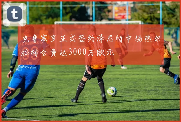 克鲁塞罗正式签约泽尼特中场热尔松转会费达3000万欧元