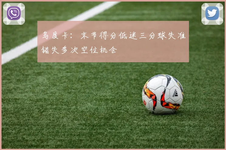 乌度卡：末节得分低迷三分球失准错失多次空位机会