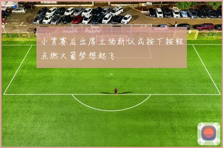小贾赛后出席主场新仪式按下按钮点燃火箭梦想起飞