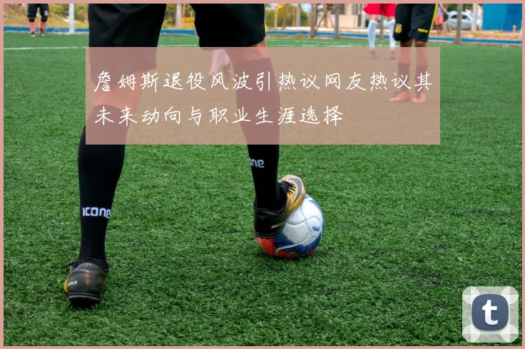 詹姆斯退役风波引热议网友热议其未来动向与职业生涯选择